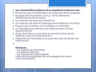 










Las características básicas de la arquitectura barroca son:
El rechazo de la simplicidad y la búsqueda de lo complejo.
El papel del movimiento y la luz, como elementos
determinantes de la misma.
La creación de espacios dinámicos.
La creación de nuevas tipologías para edificios concretos.
El gusto por lo infinito, por lo teatral, y lo efectista.
La subordinación del resto de todas las artes al todo
arquitectónico.
El uso de la línea curva tanto en las estructuras de los
edificios como en la decoración.
utilización de materiales ricos para dar mas sensación de
ostentación.



Destacan:
- Las superficies onduladas
- Las plantas elípticas
- Las trabazones interrumpidas.
Todo ello acompañado de una exageración de la
monumentalidad.

 