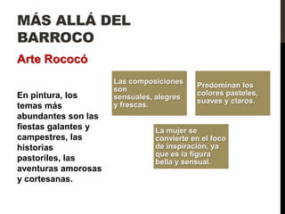 MÁS ALLÁ DEL
BARROCO
Arte Rococó
                     Las composiciones
                                          Predominan los
                     son
En pintura, los                           colores pasteles,
                     sensuales, alegres
                                          suaves y claros.
temas más            y frescas.
abundantes son las
fiestas galantes y             La mujer se
campestres, las                convierte en el foco
historias                      de inspiración, ya
                               que es la figura
pastoriles, las                bella y sensual.
aventuras amorosas
y cortesanas.
 