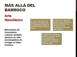 MÁS ALLÁ DEL
BARROCO
Arte
Neoclásico          En arte y literatura se
                                              Se busca un ideal de
                                              pureza como defensa y
                    revisan los valores de
                                              crítica del barroco y
                    la antigüedad desde el
                                              rococó, que se
                    punto de vista formal y
                                              consideran artes de
                    moral.
Movimiento de                                 lujo artificial.
humanismo
cultural, también                Antigüedad clásica es
                                 modelo a seguir. Roma
aparece un afán                  es modelo de la
enciclopédico de                 antigüedad imperial
                                 romana, es el centro
recoger el saber                 internacional.
humano.
 