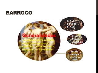 BARROCO
                                  S. XVII y
                                  parte del
                                  S. XVIII


    Generalidades                     Norte de
    La palabra barroco tiene          Europa:
    origen portuguesa y               protesate
    significa “perla de forma
    irregular”, o “joya falsa”.
                                     Sur de
                                     Europa:
                                     católico.
 