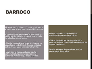 BARROCO


-Arquitectura gobierna la plástica: escultura
y pintura se acogerán a ella simbióticamente.

                                                 Italia se pondrá a la cabeza de las
-Crea ilusión de espacio en el interior de las
                                                 manifestaciones arquitectónicas.
cubiertas del edificio, pretende que el cielo
invada el ambiente templo.
                                                 Francia creadora del palacio barroco y
                                                 espacios lúdicos como jardines poblados de
-Cúpula, en apariencia externa e interior es
                                                 fuentes y estatuas.
espacio usa torbellino de figuras pintadas
sobre ella, parecen ascender al infinito.
                                                 España: pobreza de materiales pero de
                                                 exuberancia decorativa.
-La pintura al fresco, estucos, oculta
estructuras fundamentales mediante
cubiertas de relieves y falsos soportes.
 