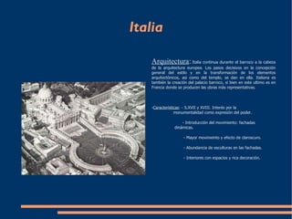 Italia Arquitectura :   Italia continua durante el barroco a la cabeza de la arquitectura europea. Los pasos decisivos en la concepción general del estilo y en la transformación de los elementos arquitectónicos, asi como del  templo , se dan en ella. Italiana es también la creación del palacio barroco, si bien en este ultimo es en Francia donde se producen las obras más representativas.  - Características : - S.XVII y XVIII. Interés por la  monumentalidad como expresión del poder. - Introducción del movimiento: fachadas  dinámicas. - Mayor movimeinto y efecto de claroscuro. - Abundancia de esculturas en las fachadas. - Interiores con espacios y rica decoración. 