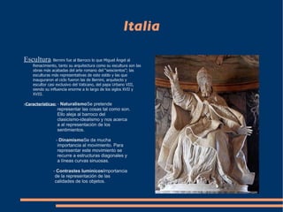Italia Escultura :  Bernini fue al Barroco lo que Miguel Ángel al Renacimiento, tanto su arquitectura como su escultura son las obras más acabadas del arte romano del “seiscientos”; las esculturas más representativas de este estilo y las que inauguraron el ciclo fueron las de Bernini, arquitecto y escultor casi exclusivo del Vaticano, del papa Urbano VIII, siendo su influencia enorme a lo largo de los siglos XVII y XVIII. -Características:  -  Naturalismo  Se pretende  representar las cosas tal como son.  Ello aleja al barroco del  clasicismo-idealismo y nos acerca  a al representación de los  sentimientos. -  Dinamismo  Se da mucha  importancia al movimiento. Para  representar este movimiento se  recurre a estructuras diagonales y  a líneas curvas sinuosas. -  Contrastes lumínicos  Importancia  de la representación de las  calidades de los objetos. 