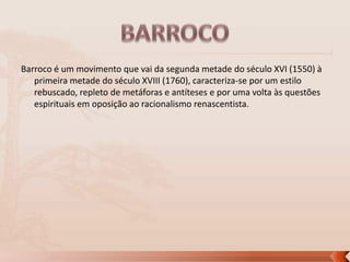 Barroco é um movimento que vai da segunda metade do século XVI (1550) à
primeira metade do século XVIII (1760), caracteriza-se por um estilo
rebuscado, repleto de metáforas e antíteses e por uma volta às questões
espirituais em oposição ao racionalismo renascentista.

 