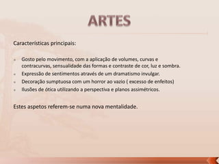 Características principais:






Gosto pelo movimento, com a aplicação de volumes, curvas e
contracurvas, sensualidade das formas e contraste de cor, luz e sombra.
Expressão de sentimentos através de um dramatismo invulgar.
Decoração sumptuosa com um horror ao vazio ( excesso de enfeitos)
Ilusões de ótica utilizando a perspectiva e planos assimétricos.

Estes aspetos referem-se numa nova mentalidade.

 