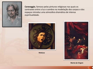 Caravaggio, famoso pelas pinturas religiosas nas quais os
contrastes entre a luz e sombra na modelação dos corpos e dos
espaços introduz uma atmosfera dramática de intensa
espiritualidade.

Medusa

Morte da Virgem

 