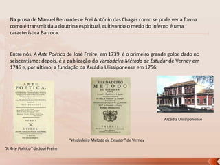 Na prosa de Manuel Bernardes e Frei António das Chagas como se pode ver a forma
como é transmitida a doutrina espiritual, cultivando o medo do inferno é uma
característica Barroca.

Entre nós, A Arte Poética de José Freire, em 1739, é o primeiro grande golpe dado no
seiscentismo; depois, é a publicação do Verdadeiro Método de Estudar de Verney em
1746 e, por último, a fundação da Arcádia Ulissiponense em 1756.

Arcádia Ulissiponense

“Verdadeiro Método de Estudar” de Verney
“A Arte Poética” de José Freire

 
