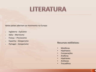 Vários países aderiram ao movimento na Europa:






Inglaterra - Eufuísmo
Itália – Marinismo
França – Preciosismo
Espanha – Gongorismo
Portugal – Gongorismo

Recursos estilísticos:
•
•
•
•
•
•
•

Metáforas
Hipérbatos
Comparações
Anáforas
Hipérboles
Antíteses
Trocadilhos

 