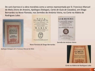 De cariz barroco é a obra moralista como a vemos representada por D. Francisco Manuel
de Melo (Feira de Anexins, Apólogos Dialogais, Carta de Guia de Casados), em Diogo
Bernardes na Nova Floresta, nos Sermões de António Vieira, na Corte na Aldeia de
Rodrigues Lobo.

Sermão de António Vieira
Nova Floresta de Diogo Bernardes
Apólogos Dialogais de D. Francisco Manuel de Melo

Corte na Aldeia de Rodrigues Lobo

 