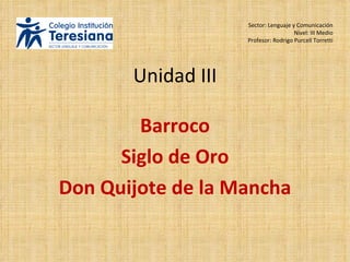 Unidad III Barroco Siglo de Oro Don Quijote de la Mancha Sector: Lenguaje y Comunicación Nivel: III Medio Profesor: Rodrigo Purcell Torretti 