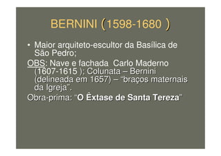 BERNINI 1598-1680
• Maior arquiteto-escultor da Basílica de
São Pedro;
OBS: Nave e fachada Carlo Maderno
((1607-1615 ); Colunata); Colunata –– BerniniBernini
(delineada em 1657)(delineada em 1657) –– ““brabraçços maternaisos maternais
da Igrejada Igreja””..
ObraObra--prima:prima: ““O Êxtase de Santa TerezaO Êxtase de Santa Tereza””
 