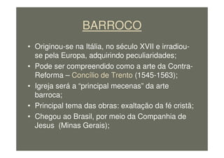BARROCO
• Originou-se na Itália, no século XVII e irradiou-
se pela Europa, adquirindo peculiaridades;
• Pode ser compreendido como a arte da Contra-
Reforma – Concílio de Trento (1545-1563);
• Igreja será a “principal mecenas” da arte
barroca;
• Principal tema das obras: exaltação da fé cristã;
• Chegou ao Brasil, por meio da Companhia de
Jesus (Minas Gerais);
 
