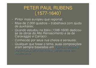 PETER PAUL RUBENS
1577-1640
-- Pintor mais europeu que regional;Pintor mais europeu que regional;
-- Mais de 2.000 quadrosMais de 2.000 quadros –– trabalhava com ajudatrabalhava com ajuda
de auxiliares;de auxiliares;
-- Quando estudou na ItQuando estudou na Itáália (1598lia (1598--1608) dedicou1608) dedicou--
sese ààs obras do Alto Renascimento es obras do Alto Renascimento e ààs des de
Caravaggio e Carracci.Caravaggio e Carracci.
-- Conhecido por seus nus cheios e sensuais;Conhecido por seus nus cheios e sensuais;
-- Qualquer que fosse o tema, suas composiQualquer que fosse o tema, suas composiççõesões
eram sempre baseadas emeram sempre baseadas em figuras humanasfiguras humanas
volumosas, arredondadas, geralmente emvolumosas, arredondadas, geralmente em
movimentomovimento
 