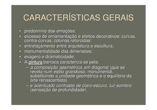 CARACTERÍSTICAS GERAIS
•• predompredomíínio das emonio das emoçções;ões;
•• excesso de ornamentaexcesso de ornamentaçção e efeitos decorativos: curvas,ão e efeitos decorativos: curvas,
contracontra--curvas, colunas retorcidas;curvas, colunas retorcidas;
•• entrelaentrelaççamento entre arquitetura e escultura;amento entre arquitetura e escultura;
•• monumentalidade das dimensões;monumentalidade das dimensões;
•• exagero e dramaticidade;exagero e dramaticidade;
•• AA pintura barroca caracterizabarroca caracteriza--se pela:se pela:
–– a composia composiçção assimão assiméétricatrica, em diagonal (que se, em diagonal (que se
revela num estilo grandioso, monumental,revela num estilo grandioso, monumental,
substituindo a unidade geomsubstituindo a unidade geoméétrica e o equiltrica e o equilííbrio dabrio da
arte renascentista)arte renascentista)
–– ee acentuado contraste de claroacentuado contraste de claro--escuro, luzescuro, luz--sombrasombra
(sensa(sensaçção de profundidade).ão de profundidade).
 