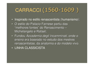 CARRACCI
• Inspirado no estilo renascentista ((humanismo););
•• O estilo do PalO estilo do Paláácio Farnese partiu dascio Farnese partiu das
““melhores fontesmelhores fontes”” do Renascimentodo Renascimento ––
Michelangelo e Rafael;Michelangelo e Rafael;
•• FundouFundou Accademia degli IncamminatiAccademia degli Incamminati, onde o, onde o
ensino era baseado no estudo dos mestresensino era baseado no estudo dos mestres
renascentistas, da anatomia e do modelo vivo.renascentistas, da anatomia e do modelo vivo.
• LINHA CLASSICISTA
 