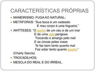 CARACTERÍSTICAS PRÓPRIAS
 MANEIRISMO: FUGA AO NATURAL;
 METÁFORAS: “Sua boca é um cadeado
E meu corpo é uma fogueira.”
 ANTÍTESES: “O sonho de um céu e de um mar
E de uma vida perigosa
Trocando o amargo pelo mel
E as cinzas pelas rosas
Te faz bem tanto quanto mal
Faz odiar tanto quanto querer.”
(Charly Garcia)
 TROCADILHOS;
 MESCLA DO REAL E DO IRREAL.
 
