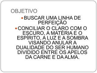 OBJETIVO
BUSCAR UMA LINHA DE
PERFEIÇÃO
CONCILIAR O CLARO COM O
ESCURO, A MATÉRIA E O
ESPÍRITO, A LUZ E A SOMBRA
VISANDO ANULAR A
DUALIDADE DO SER HUMANO
DIVIDIDO ENTRE OS APELOS
DA CARNE E DA ALMA.
 