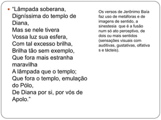  “Lâmpada soberana,
Digníssima do templo de
Diana,
Mas se nele tivera
Vossa luz sua esfera,
Com tal excesso brilha,
Brilha tão sem exemplo,
Que fora mais estranha
maravilha
A lâmpada que o templo;
Que fora o templo, emulação
do Pólo,
De Diana por si, por vós de
Apolo.”
Os versos de Jerônimo Baía
faz uso de metáforas e de
imagens de sentido, a
sinestesia que é a fusão
num só ato perceptivo, de
dois ou mais sentidos
(sensações visuais com
auditivas, gustativas, olfativa
s e tácteis).
 