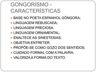 GONGORISMO -
CARACTERÍSTICAS
 BASE NO POETA ESPANHOL GÔNGORA;
 LINGUAGEM REBUSCADA;
 LINGUAGEM PRECIOSA.
 LINGUAGEM ORNAMENTAL;
 ENALTECE AS SINESTESIAS;
 OBJETIVA ENTRETER;
 PROPÕE-SE COMO GOZO DOS SENTIDOS;
 CUIDADO FORMAL COM A PALAVRA;
 VALORIZA A FORMA DO TEXTO.
 