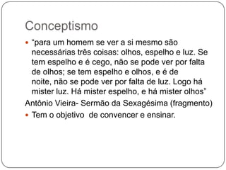 Conceptismo
 “para um homem se ver a si mesmo são
necessárias três coisas: olhos, espelho e luz. Se
tem espelho e é cego, não se pode ver por falta
de olhos; se tem espelho e olhos, e é de
noite, não se pode ver por falta de luz. Logo há
mister luz. Há mister espelho, e há mister olhos”
Antônio Vieira- Sermão da Sexagésima (fragmento)
 Tem o objetivo de convencer e ensinar.
 