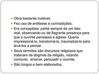  Obra bastante instável;
 Fez uso de antíteses e contradições;
 Era conceptista: partia sempre de um fato
real, observando ou de flagrante presença para
que o ouvinte pensasse e agisse. Queria
impressioná-lo, transtorná-lo, traumatizá-lo para
levá-los a pensar.
 Seus sermões são discursos religiosos que
tratavam de dogmas da religião, visando
comover, ensinar, persuadir o ouvinte.
 São longos e bem elaborados.
 