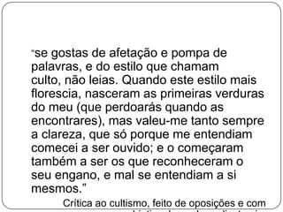 “se gostas de afetação e pompa de
palavras, e do estilo que chamam
culto, não leias. Quando este estilo mais
florescia, nasceram as primeiras verduras
do meu (que perdoarás quando as
encontrares), mas valeu-me tanto sempre
a clareza, que só porque me entendiam
comecei a ser ouvido; e o começaram
também a ser os que reconheceram o
seu engano, e mal se entendiam a si
mesmos.”
Crítica ao cultismo, feito de oposições e com
 
