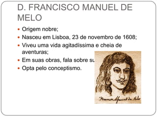 D. FRANCISCO MANUEL DE
MELO
 Origem nobre;
 Nasceu em Lisboa, 23 de novembro de 1608;
 Viveu uma vida agitadíssima e cheia de
aventuras;
 Em suas obras, fala sobre sua vida;
 Opta pelo conceptismo.
 
