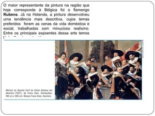 O maior representante da pintura na região que
hoje corresponde à Bélgica foi o flamengo
Rubens. Já na Holanda, a pintura desenvolveu
uma tendência mais descritiva, cujos temas
preferidos foram as cenas da vida doméstica e
social, trabalhadas com minucioso realismo.
Entre os principais expoentes dessa arte temos
Hals, Rembrandt e Vermeer.
 