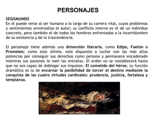 PERSONAJES SEGISMUNDO En él puede verse al ser humano a lo largo de su carrera vital, cuyos problemas y sentimientos universaliza el autor; su conflicto interno es el de un individuo concreto, pero también el de todos los hombres enfrentados a la incertidumbre de su existencia y de la trascendencia. El personaje tiene además una  dimensión literaria , como  Edipo, Faetón o Prometeo ; como este último, está dispuesto a luchar con las más altas potencias por conseguir sus derechos como persona y permanece encadenado mientras sus pasiones le roen las entrañas. El orden no se restablecerá hasta que no sea capaz de doblegar sus impulsos.  El cometido del héroe , su función dramática es la de  encarnar la posibilidad de torcer el destino mediante la conquista de las cuatro virtudes cardinales: prudencia, justicia, fortaleza y templanza. 