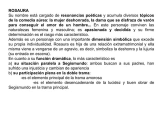 ROSAURA Su nombre está cargado de  resonancias poéticas  y acumula diversos  tópicos de la comedia aúrea: la mujer deshonrada, la dama que se disfraza de varón para conseguir el amor de un hombre...  En este personaje conviven las naturalezas femenina y masculina; es  apasionada y decidida  y su firme determinación es el rasgo más característico. Además es un personaje con una importante  dimensión simbólica  que excede su propia individualidad. Rosaura es hija de una relación extramatrimonial y ella misma viene a vengarse de un agravio, es decir, simboliza la deshonra y la lujuria (su entrada en escena).  En cuanto a su  función dramática , lo más característico es  a)  su situación paralela a Segismundo : ambos buscan a sus padres, han sufrido una injusticia y cambian de apariencia b)  su participación plena en la doble trama :  -es el elemento principal de la trama amorosa -es el elemento desencadenante de la lucidez y buen obrar de Segismundo en la trama principal.  