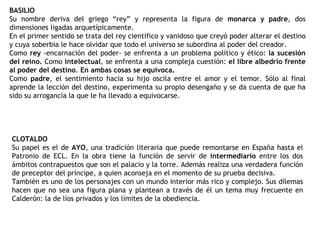 BASILIO Su nombre deriva del griego “rey” y representa la figura de  monarca y padre , dos dimensiones ligadas arquetípicamente. En el primer sentido se trata del rey científico y vanidoso que creyó poder alterar el destino y cuya soberbia le hace olvidar que todo el universo se subordina al poder del creador.  Como  rey  -encarnación del poder- se enfrenta a un problema político y ético:  la sucesión del reino.  Como  intelectual , se enfrenta a una compleja cuestión:  el libre albedrío frente al poder del destino .  En ambas cosas se equivoca. Como  padre , el sentimiento hacia su hijo oscila entre el amor y el temor. Sólo al final aprende la lección del destino, experimenta su propio desengaño y se da cuenta de que ha sido su arrogancia la que le ha llevado a equivocarse. CLOTALDO Su papel es el de  AYO , una tradición literaria que puede remontarse en España hasta el Patronio de ECL. En la obra tiene la función de servir de  intermediario  entre los dos ámbitos contrapuestos que son el palacio y la torre. Además realiza una verdadera función de preceptor del príncipe, a quien aconseja en el momento de su prueba decisiva. También es uno de los personajes con un mundo interior más rico y complejo. Sus dilemas hacen que no sea una figura plana y plantean a través de él un tema muy frecuente en Calderón: la de líos privados y los límites de la obediencia. 
