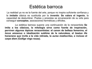 Estética barroca La realidad ya no es la fuente del arte, porque no inspira   suficiente confianza  y  la   imitatio  clásica es sustituida por la   inventio .  Se valora el ingenio , la capacidad de deslumbrar. Poetas y prosistas se envanecerán de su arte para conseguir  conceptos , asociaciones herméticas y difíciles.  .    La estética barroca supone una continuación de la renacentista  Se imita a los clásicos, la mitología sirve como fuente de inspiración, perviven algunos tópicos renacentistas: el canon de belleza femenina, el  locus amoenus  o idealización sublime de la naturaleza, el  beatus ille  horaciano que invita a la vida retirada, la  aurea mediocritas , e incluso el  carpe diem (Collige virgo rosas) .   