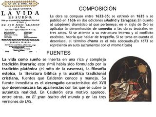 COMPOSICIÓN La obra se compuso entre  1632-35 ; se estrenó en  1635  y se publicó en  1636  en dos ediciones ( Madrid y Zaragoza ).En cuanto al subgénero dramático al que pertenece; en el siglo de Oro se aplicaba la denominación de  comedia  a las obras teatrales en tres actos. Si se atiende a su estructura interna y al conflicto escénico, habría que hablar de  tragedia . Si se toma en cuenta el desenlace, el término  drama  es el más adecuado.(En 1673 se representó un auto sacramental con el mismo título) FUENTES La vida como sueño  se inserta en una rica y compleja  tradición literaria ; este símil había sido formulado por la  tradición platónica  (el mito de la  caverna ), la  filosofía estoica , la  literatura bíblica y la ascética tradicional cristiana , fuentes que Calderón conoce y maneja.   Su fuente inmediata es el  desengaño  característico del XVII que  desenmascara las apariencias  con las que se cubre la auténtica realidad. En Calderón este motivo aparece, entre otras, en  El gran teatro del mundo  y en las tres versiones de LVS. 
