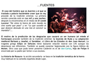 … FUENTES El caso del hombre que se duerme y al que se traslada a palacio haciéndole creer que es rey  procede de la tradición oriental. La primera versión conocida está en  Las mil y una noches ; después la encontramos en el relato de  El conde Lucanor  “ De cómo la honra de este mundo no sino sueño que pasa ” y en “ Lo que sucedió al que dejaron desnudo en una isla al concluir su mandato”... El motivo de la predicción de las desgracias   que causará un ser humano (el miedo al horóscopo)  procede también de la tradición oriental:  la leyenda de Buda y su adaptación medieval Barlaam y Josafat ; el  Sendebar , el  Libro de los Estados  de  don Juan Manuel . La tragedia griega  Edipo  de  Sófocles  tiene bastante relación teatral con LVS aunque los desenlaces son diferentes. También se puede conectar Segismundo con la figura bíblica de  Moisés . Otro caso que pudo tener presente Calderón es el de  don Carlos , hijo de Felipe II  encerrado por su padre por temor a sus excesos. La historia de Rosaura  -la acción secundaria- se basa en  la tradición temática de la honra  muy habitual en la comedia española desde Lope. 