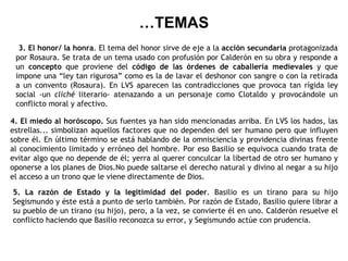 … TEMAS 3. El honor/ la honra . El tema del honor sirve de eje a la  acción secundaria  protagonizada por Rosaura. Se trata de un tema usado con profusión por Calderón en su obra y responde a un  concepto  que proviene del  código de las órdenes de caballería medievales  y que impone una “ley tan rigurosa” como es la de lavar el deshonor con sangre o con la retirada a un convento (Rosaura). En LVS aparecen las contradicciones que provoca tan rígida ley social -un  cliché  literario- atenazando a un personaje como Clotaldo y provocándole un conflicto moral y afectivo. 4.   El miedo al horóscopo.  Sus fuentes ya han sido mencionadas arriba. En LVS los hados, las estrellas... simbolizan aquellos factores que no dependen del ser humano pero que influyen sobre él. En último término se está hablando de la omnisciencia y providencia divinas frente al conocimiento limitado y erróneo del hombre. Por eso Basilio se equivoca cuando trata de evitar algo que no depende de él; yerra al querer conculcar la libertad de otro ser humano y oponerse a los planes de Dios.No puede saltarse el derecho natural y divino al negar a su hijo el acceso a un trono que le viene directamente de Dios. 5.   La razón de Estado y la legitimidad del poder . Basilio es un tirano para su hijo Segismundo y éste está a punto de serlo también. Por razón de Estado, Basilio quiere librar a su pueblo de un tirano (su hijo), pero, a la vez, se convierte él en uno. Calderón resuelve el conflicto haciendo que Basilio reconozca su error, y Segismundo actúe con prudencia. 