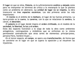 El  lugar  en que se sitúa,  Polonia , es lo suficientemente  exótico y alejado  como para no interpretar en términos de crítica a la monarquía lo que se plantea como un problema en abstracto.  La unidad de lugar no se respeta , la obra transcurre en  tres espacios escénicos . Los dos primeros serán los más importantes:  -El  monte  es el ámbito de lo  bárbaro , el lugar de las fuerzas primarias. La torre-prisión es la  cueva , la  caverna , con la que se relacionan la  sombra , la cárcel, el  desorden . -El  palacio  es el lugar donde impera el  orden civilizado , es el modelo de la  sociedad, la libertad, la luz y el orden. Estos dos espacios funcionan a lo largo de toda la obra como ambientes antagónicos, contrapuestos y simbólicos que se enfrentan en la misma permanente contradicción que otras series de elementos: príncipe/preso, persona/fiera, hombre/mujer... -En el tercer espacio,  el campo , se opera una  transformación , de forma que se convierte en el lugar en que se supera la oposición y se resuelven las injusticias. 