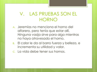 V. LAS PRUEBAS SON EL 
HORNO 
A. Jeremías no menciona el horno del 
alfarero, pero tenía que estar allí. 
Ninguna vasija sirve para algo mientras 
no haya atravesado el horno. 
B. El calor le da al barro fuerza y belleza, e 
incrementa su utilidad y valor. 
C. La vida debe tener sus hornos. 
 
