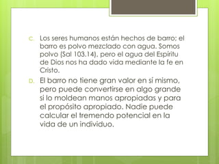 C. Los seres humanos están hechos de barro; el 
barro es polvo mezclado con agua. Somos 
polvo (Sal 103.14), pero el agua del Espíritu 
de Dios nos ha dado vida mediante la fe en 
Cristo. 
D. El barro no tiene gran valor en sí mismo, 
pero puede convertirse en algo grande 
si lo moldean manos apropiadas y para 
el propósito apropiado. Nadie puede 
calcular el tremendo potencial en la 
vida de un individuo. 
 