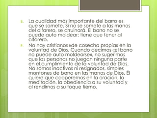 E. La cualidad más importante del barro es 
que se somete. Si no se somete a las manos 
del alfarero, se arruinará. El barro no se 
puede auto moldear; tiene que tener al 
alfarero. 
F. No hay cristianos «de cosecha propia» en la 
voluntad de Dios. Cuando decimos «el barro 
no puede auto moldearse», no sugerimos 
que las personas no juegan ninguna parte 
en el cumplimiento de la voluntad de Dios. 
No somos inactivos ni resignados, simples 
montones de barro en las manos de Dios. Él 
quiere que cooperemos en la oración, la 
meditación, la obediencia a su voluntad y 
al rendirnos a su toque tierno. 
 