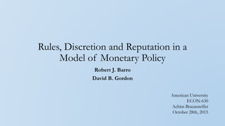 Rules, Discretion and Reputation in a
Model of Monetary Policy
Robert J. Barro
David B. Gordon
American University
ECON-630
Achim Braunsteffer
October 28th, 2015
 