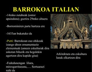 BARROKOA ITALIAN
-14mko zutabeak (ostoz
apainduta); guztira 29mko altuera
-Borrominiren parte hartzea ere
-1633an bukatuko da
-Putti: Barrokoan oso ohikoak
izango diren ornamentazio
elementuak (umeen eskulturak dira
askotan biluzik eta hegalekin
agertzen dira kupido gisa)
-Fededunengan lilura,
miresgarritasuna,…. Sortuarazi
nahi da

Arkitektura eta eskultura
lanak elkartzen dira

 