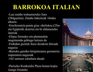 BARROKOA ITALIAN
-Lau zutabe toskaniarreko ilara
(284guztira). Zutabe bakoitzak 16mko
altuera
-Erreferentzia puntu gisa: obeliskoa (25m
eta Egiptotik ekarria) eta bi aldameneko
iturriak
-Elipse formako oin plantarekin
mugimendu gehiago lortzen da
-Fededun guztiek ikusi dezakete fatxada
nagusia
-Barroko garaiko hirigintzaren garrantzia:
enparantza nagusiak
-162 santuen eskultura daude
-Pariseko Konkordia Plaza honen kopia
izango litzateke

 