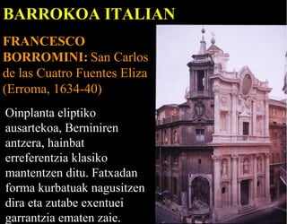 BARROKOA ITALIAN
FRANCESCO
BORROMINI: San Carlos
de las Cuatro Fuentes Eliza
(Erroma, 1634-40)
Oinplanta eliptiko
ausartekoa, Berniniren
antzera, hainbat
erreferentzia klasiko
mantentzen ditu. Fatxadan
forma kurbatuak nagusitzen
dira eta zutabe exentuei
garrantzia ematen zaie.

 