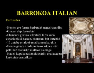 BARROKOA ITALIAN
Barrualdea
-Hemen ere forma kurbatuak nagusitzen dira
-Oinarri eliptikoarekin
-Elementu guztiak elkartzea lortu zuen
espazio txiki batean, osotasun bat lortzeko
-16 zutabe erraldoi entablamenduarekin
-Honen gainean erdi puntuko arkuez eta
petxinez osaturiko multzoa daukagu
-Hauek kupula eusten dutelarik: obalatua eta
kasetoiez osaturikoa

 