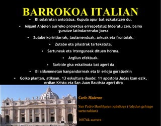 BARROKOA ITALIAN
•

•

Bi solairutan antolatua. Kupula apur bat ezkutatzen du.

Miguel Anjelen aurreko proiektua errespetatuz bideratu zen, baina
gurutze latindarrerako joera
•

Zutabe korintiarrak, taulamenduak, arkuak eta frontoiak.
•
•

Zutabe eta pilastrak tartekatuta.

Sartuneak eta irtenguneak dituen horma.
•
•

•
•

Argilun efektuak.

Sarbide gisa eskalinata bat ageri da

Bi aldamenetan kanpandorreak eta bi erloju goratuekin

Goiko plantan, atikoan, 13 eskultura daude: 11 apostolu Judas izan ezik,
erdian Kristo eta San Juan Bautista ageri dira

Carlo Maderno
San Pedro Basilikaren zabaltzea (fededun gehiago
sartu nahian)
1607tik aurrera

 