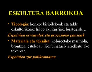 ESKULTURA BARROKOA
• Tipologia: konkor biribilekoak eta talde
eskultorikoak: hilobiak, iturriak, lorategiak….
Espainian erretaulak eta prozesioko pausoak
• Materiala eta teknika: koloreetako marmola,
brontzea, estukoa... Konbinaturik zizelkatutako
teknikan
Espainian zur polikromatua

 