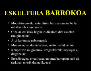 ESKULTURA BARROKOA
• Modelatu erreala, naturalista, bai anatomian, baita
oihalen tolesduretan ere
• Oihalak eta ileak hegan irudikatzen dira askotan
(mugimendua)
• Argi-kontraste nabarmenak
• Mugimendua, dramatismoa, anatomia bihurritua
• Konposizio mugikorrak, ezegonkorrak, irekiagoak,
diagonalak,…
• Errealistagoa, errealitatearen unea harrapatu nahi da
(askotan unerik dramatikoena)

 