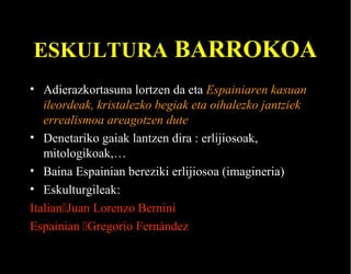 ESKULTURA BARROKOA
• Adierazkortasuna lortzen da eta Espainiaren kasuan
ileordeak, kristalezko begiak eta oihalezko jantziek
errealismoa areagotzen dute
• Denetariko gaiak lantzen dira : erlijiosoak,
mitologikoak,…
• Baina Espainian bereziki erlijiosoa (imagineria)
• Eskulturgileak:
ItalianJuan Lorenzo Bernini
Espainian Gregorio Fernández

 