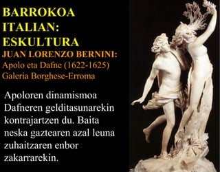BARROKOA
ITALIAN:
ESKULTURA

JUAN LORENZO BERNINI:
Apolo eta Dafne (1622-1625)
Galeria Borghese-Erroma

Apoloren dinamismoa
Dafneren gelditasunarekin
kontrajartzen du. Baita
neska gaztearen azal leuna
zuhaitzaren enbor
zakarrarekin.

 