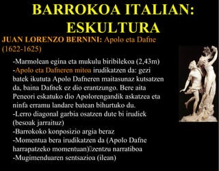 BARROKOA ITALIAN:
ESKULTURA

JUAN LORENZO BERNINI: Apolo eta Dafne
(1622-1625)

-Marmolean egina eta mukulu biribilekoa (2,43m)
-Apolo eta Dafneren mitoa irudikatzen da: gezi
batek ikututa Apolo Dafneren maitasunaz kutsatzen
da, baina Dafnek ez dio erantzungo. Bere aita
Peneori eskatuko dio Apolorengandik askatzea eta
ninfa erramu landare batean bihurtuko du.
-Lerro diagonal garbia osatzen dute bi irudiek
(besoak jarraituz)
-Barrokoko konposizio argia beraz
-Momentua bera irudikatzen da (Apolo Dafne
harrapatzeko momentuan)zentzu narratiboa
-Mugimenduaren sentsazioa (ilean)

 
